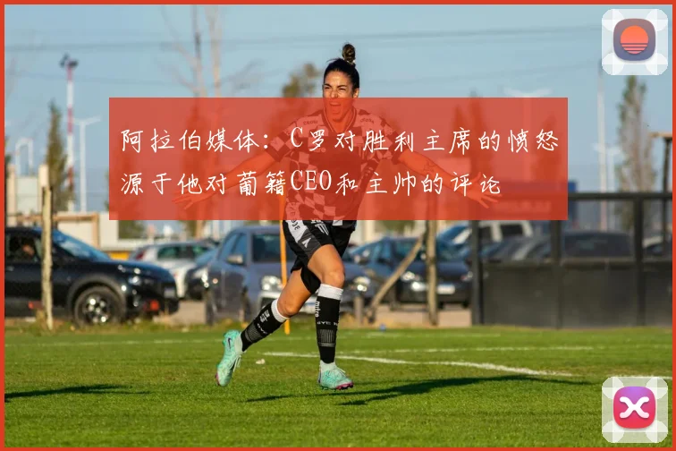 阿拉伯媒体：C罗对胜利主席的愤怒源于他对葡籍CEO和主帅的评论