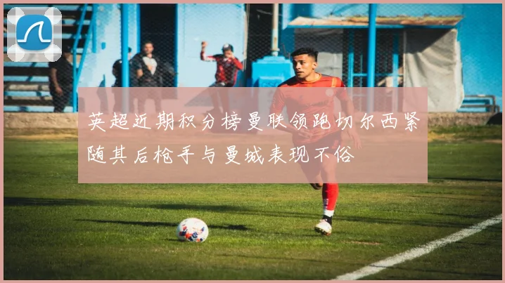 英超近期积分榜曼联领跑切尔西紧随其后枪手与曼城表现不俗