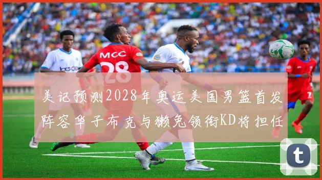 美记预测2028年奥运美国男篮首发阵容华子布克与獭兔领衔KD将担任替补