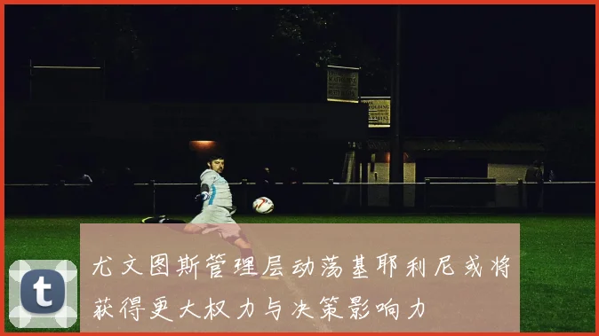 尤文图斯管理层动荡基耶利尼或将获得更大权力与决策影响力