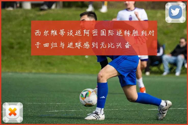 西尔维蒂谈迈阿密国际逆转胜利对于回归与进球感到无比兴奋