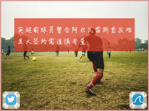 英超前球员警告阿尔瓦雷斯首发难度大签约需谨慎考量