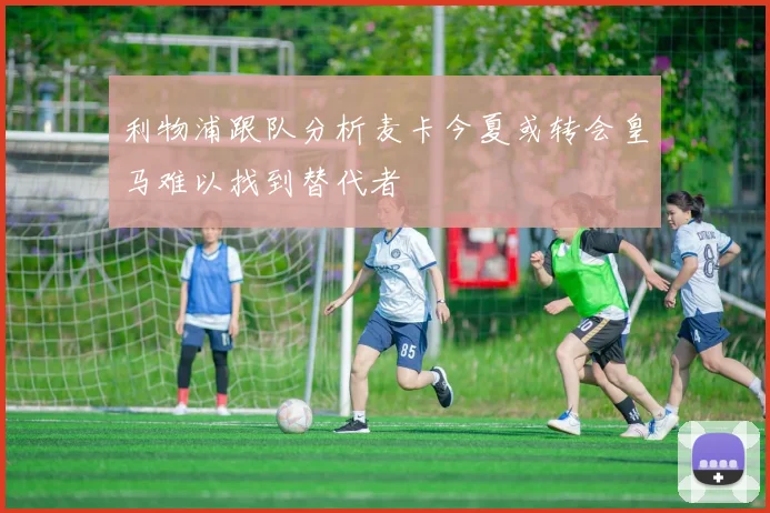 利物浦跟队分析麦卡今夏或转会皇马难以找到替代者