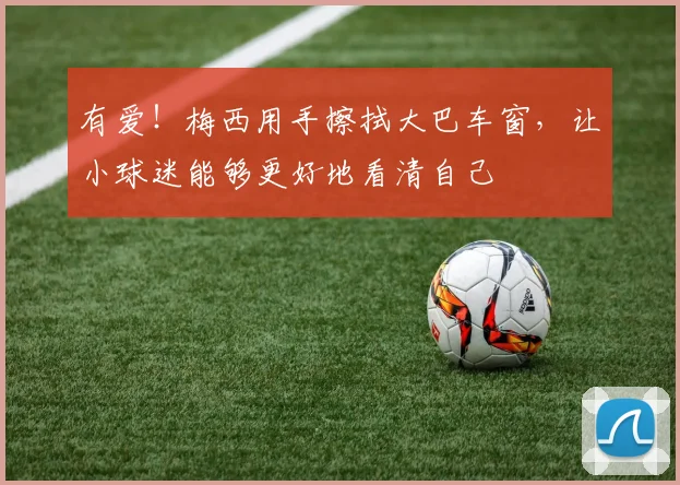 有爱！梅西用手擦拭大巴车窗，让小球迷能够更好地看清自己