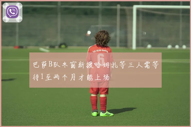 巴萨B队冬窗新援哈姆扎等三人需等待1至两个月才能上场