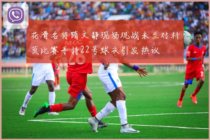 花滑名将隋文静现场观战米兰对科莫比赛手持22号球衣引发热议
