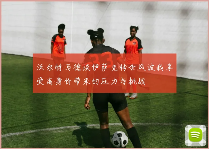 沃尔特马德谈伊萨克转会风波我享受高身价带来的压力与挑战