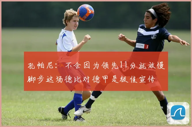 孔帕尼：不会因为领先11分就放慢脚步这场德比对德甲是极佳宣传