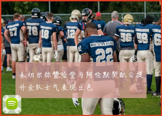 米切尔称赞哈登与阿伦默契配合提升全队士气表现出色
